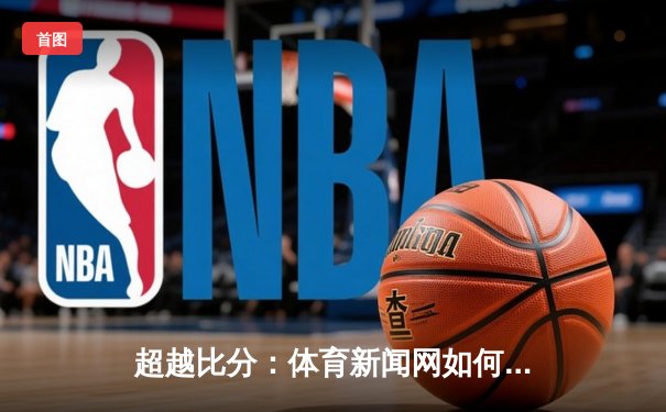 超越比分：体育新闻网如何重塑现代观众的观赛体验与情感连接