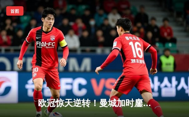 欧冠惊天逆转！曼城加时鏖战3-2淘汰拜仁，哈兰德独中两元创纪录