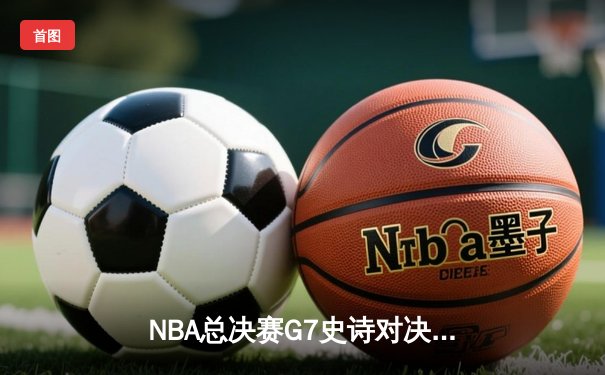 NBA总决赛G7史诗对决：凯尔特人逆转勇士夺冠，塔图姆荣获FMVP