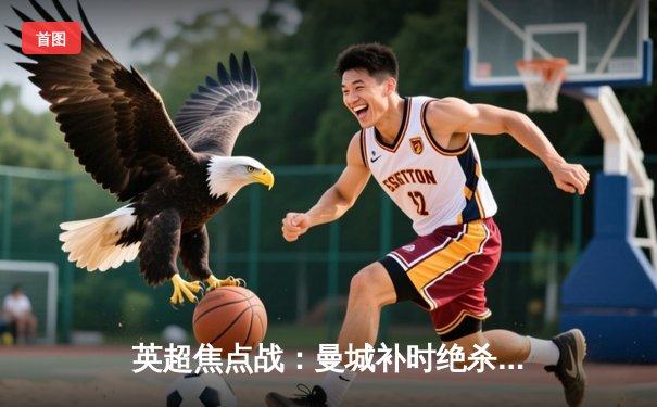 英超焦点战：曼城补时绝杀逆转阿森纳，哈兰德双响锁定胜局