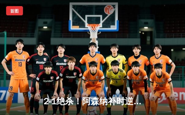 2-1绝杀！阿森纳补时逆转曼城，哈弗茨争议球引爆英超冠军争夺战