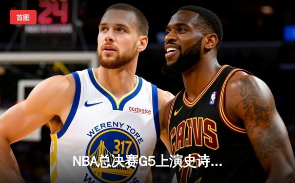 NBA总决赛G5上演史诗逆转 勇士末节狂飙锁定赛点