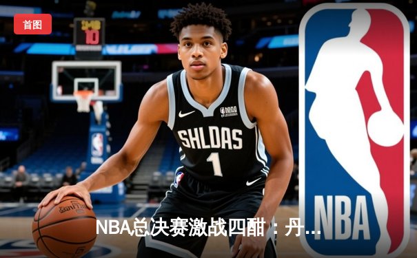 NBA总决赛激战四酣：丹佛掘金力克迈阿密热火，约基奇三双统治攻防