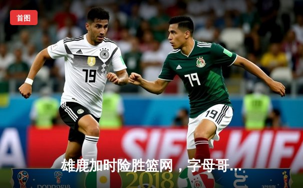 雄鹿加时险胜篮网，字母哥44分主宰关键战役