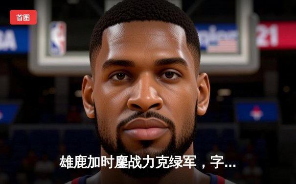 雄鹿加时鏖战力克绿军，字母哥44分闪耀东部巅峰对决