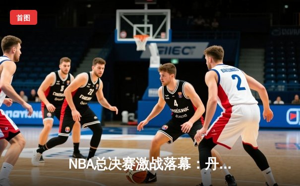 NBA总决赛激战落幕：丹佛掘金4-1力克迈阿密热火首夺总冠军 约基奇全票当选FMVP