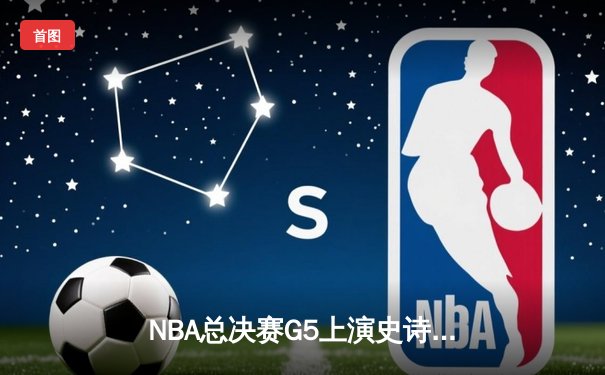 NBA总决赛G5上演史诗逆转，掘金末节狂轰30-8击溃热火夺冠在望