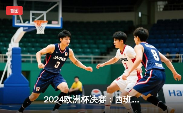 2024欧洲杯决赛：西班牙2-1绝杀英格兰，亚马尔创最年轻进球纪录