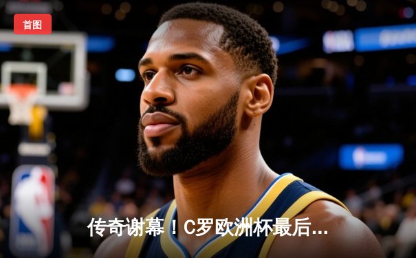 传奇谢幕！C罗欧洲杯最后一舞，葡萄牙加时鏖战2-1险胜克罗地亚