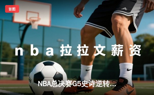 NBA总决赛G5史诗逆转：凯尔特人绝地反击续写冠军悬念