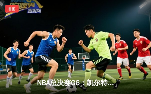 NBA总决赛G6：凯尔特人惊险逆转勇士，塔图姆47分创纪录