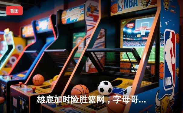 雄鹿加时险胜篮网，字母哥44分创赛季新高