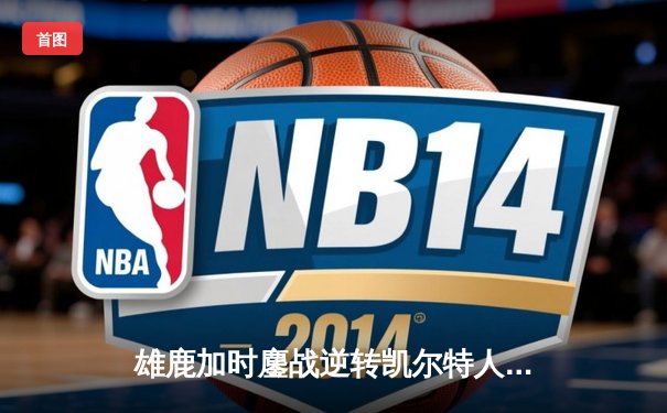 雄鹿加时鏖战逆转凯尔特人，字母哥44分12篮板导演惊天翻盘