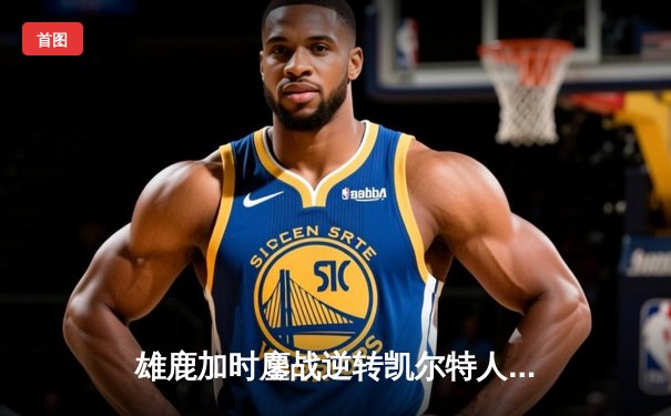 雄鹿加时鏖战逆转凯尔特人，字母哥44分捍卫主场